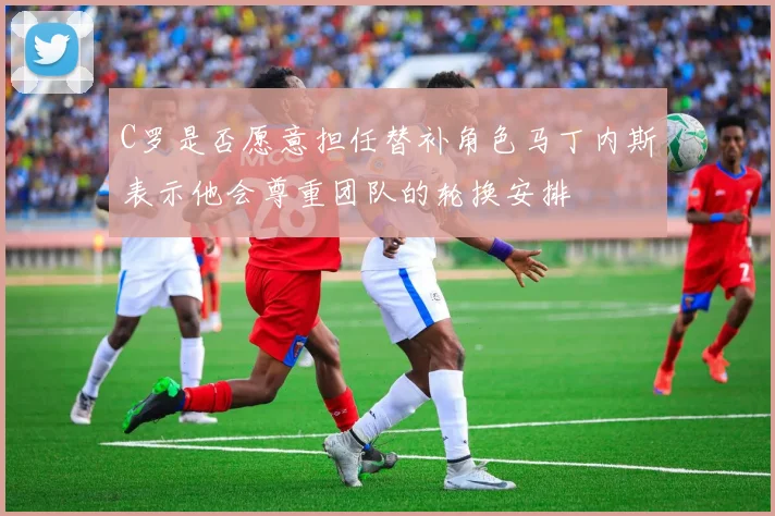 C罗是否愿意担任替补角色马丁内斯表示他会尊重团队的轮换安排