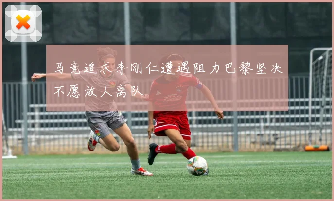 马竞追求李刚仁遭遇阻力巴黎坚决不愿放人离队