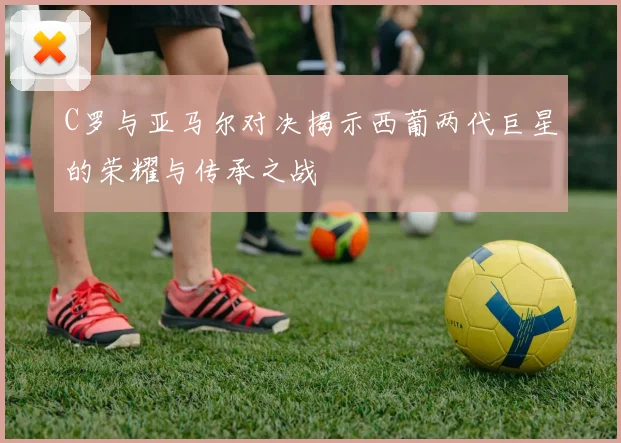 C罗与亚马尔对决揭示西葡两代巨星的荣耀与传承之战