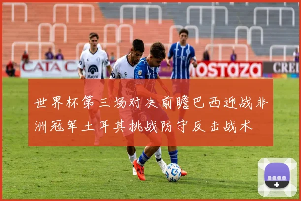 世界杯第三场对决前瞻巴西迎战非洲冠军土耳其挑战防守反击战术