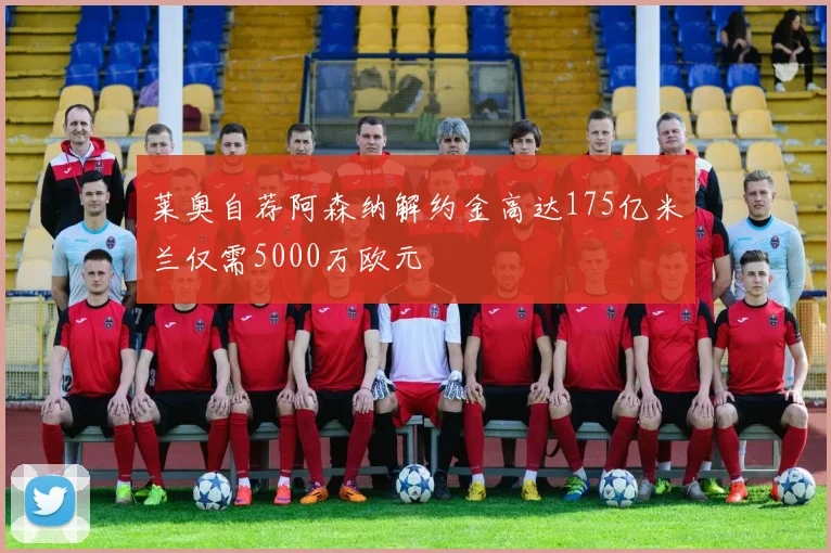 莱奥自荐阿森纳解约金高达175亿米兰仅需5000万欧元