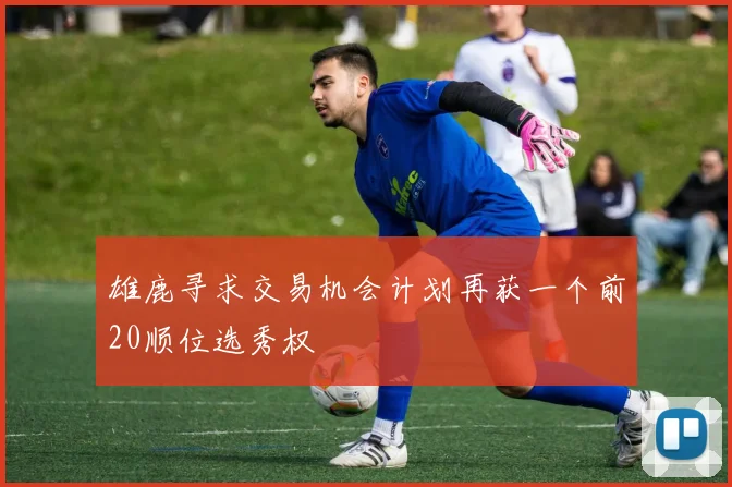 雄鹿寻求交易机会计划再获一个前20顺位选秀权