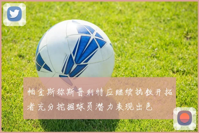 帕金斯称斯普利特应继续执教开拓者充分挖掘球员潜力表现出色