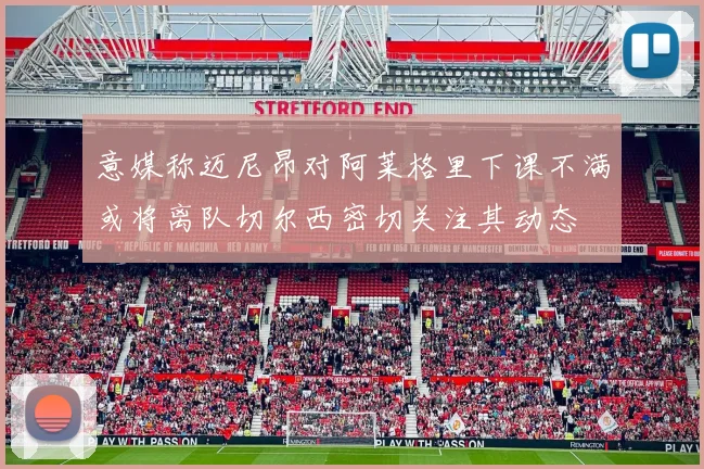 意媒称迈尼昂对阿莱格里下课不满或将离队切尔西密切关注其动态