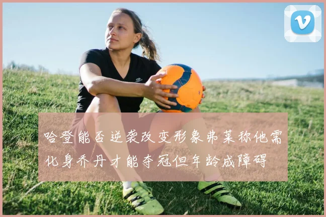 哈登能否逆袭改变形象弗莱称他需化身乔丹才能夺冠但年龄成障碍