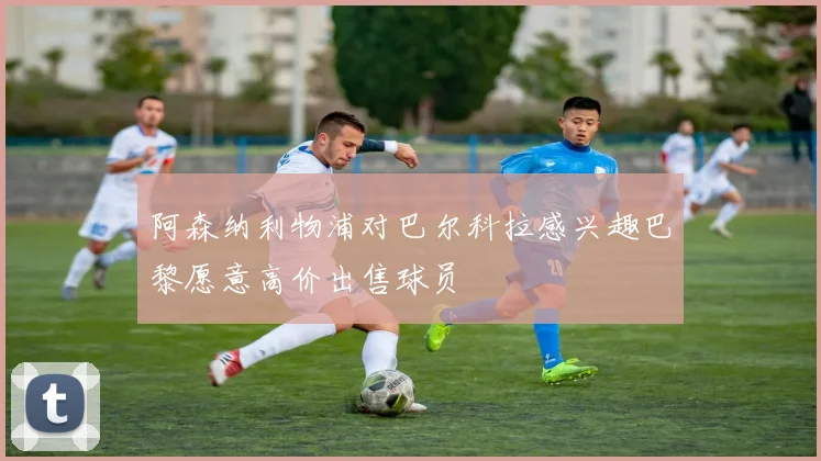 阿森纳利物浦对巴尔科拉感兴趣巴黎愿意高价出售球员