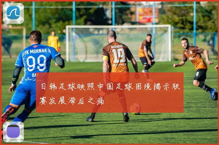 日韩足球映照中国足球困境揭示联赛发展滞后之痛