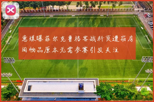 意媒曝菲尔克鲁格客战科莫遭窃房间物品原本无需参赛引发关注